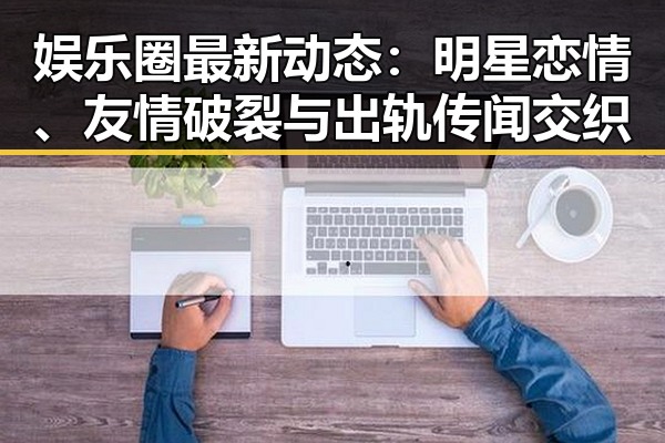 娱乐圈最新动态:明星恋情、友情破裂与出轨传闻交织