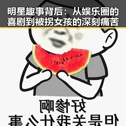 明星趣事背后：从娱乐圈的喜剧到被拐女孩的深刻痛苦
