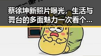蔡徐坤新照片曝光，生活与舞台的多面魅力一次看个够！